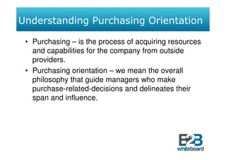 Understanding Purchasing Orientation

 • Purchasing – is the process of acquiring resources
   and capabilities for the company from outside
   providers.
 • Purchasing orientation – we mean the overall
   philosophy that guide managers who make
   purchase-related-decisions and delineates their
   span and influence.
 