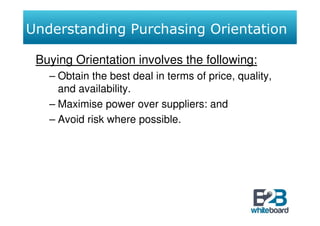 Understanding Purchasing Orientation

 Buying Orientation involves the following:
   – Obtain the best deal in terms of price, quality,
     and availability.
   – Maximise power over suppliers: and
   – Avoid risk where possible.
 