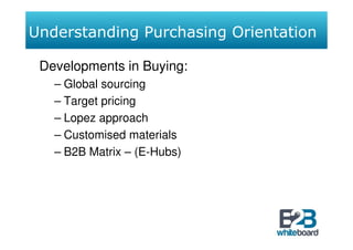 Understanding Purchasing Orientation

 Developments in Buying:
   – Global sourcing
   – Target pricing
   – Lopez approach
   – Customised materials
   – B2B Matrix – (E-Hubs)
 