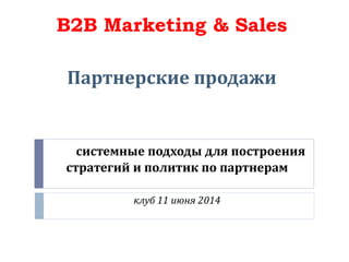 системные подходы для построения
стратегий и политик по партнерам
клуб 11 июня 2014
B2B Marketing & Sales
Партнерские продажи
 