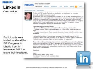 LinkedIn
Co-creation




Participants were
invited to attend the
EiP Congress in
Madrid from in
November 2012 to
share their feedback.




                   Global Integrated Marketing & Communications, Philips Healthcare, December 12th, 2012   21
 