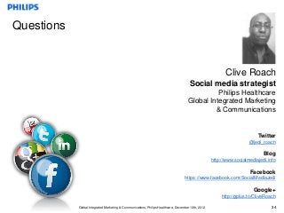 Questions


                                                                                                          Clive Roach
                                                                                      Social media strategist
                                                                                               Philips Healthcare
                                                                                     Global Integrated Marketing
                                                                                              & Communications


                                                                                                                          Twitter
                                                                                                                      @jedi_roach

                                                                                                                             Blog
                                                                                                    http://www.socialmediajedi.info

                                                                                                                      Facebook
                                                                                   https://www.facebook.com/SocialMediaJedi

                                                                                                                        Google+
                                                                                                         http://gplus.to/CliveRoach

            Global Integrated Marketing & Communications, Philips Healthcare, December 12th, 2012                                34
 