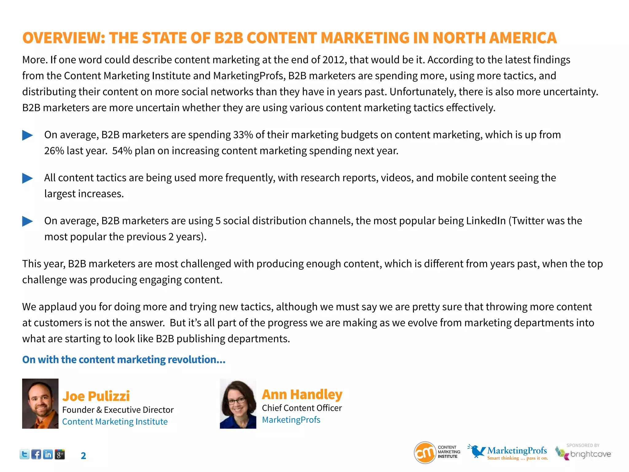 2
SponSored by
Overview: The State of B2B Content Marketing IN NORTH AMERICA
More. If one word could describe content marketing at the end of 2012, that would be it. According to the latest findings
from the Content Marketing Institute and MarketingProfs, B2B marketers are spending more, using more tactics, and
distributing their content on more social networks than they have in years past. Unfortunately, there is also more uncertainty.
B2B marketers are more uncertain whether they are using various content marketing tactics effectively.
	 On average, B2B marketers are spending 33% of their marketing budgets on content marketing, which is up from
		 26% last year. 54% plan on increasing content marketing spending next year.
	 All content tactics are being used more frequently, with research reports, videos, and mobile content seeing the
		 largest increases.
	 On average, B2B marketers are using 5 social distribution channels, the most popular being LinkedIn (Twitter was the 		
		 most popular the previous 2 years).
This year, B2B marketers are most challenged with producing enough content, which is different from years past, when the top
challenge was producing engaging content.
We applaud you for doing more and trying new tactics, although we must say we are pretty sure that throwing more content
at customers is not the answer. But it’s all part of the progress we are making as we evolve from marketing departments into
what are starting to look like B2B publishing departments.
On with the content marketing revolution...
Ann Handley
Chief Content Officer
MarketingProfs
Joe Pulizzi
Founder & Executive Director
Content Marketing Institute
 