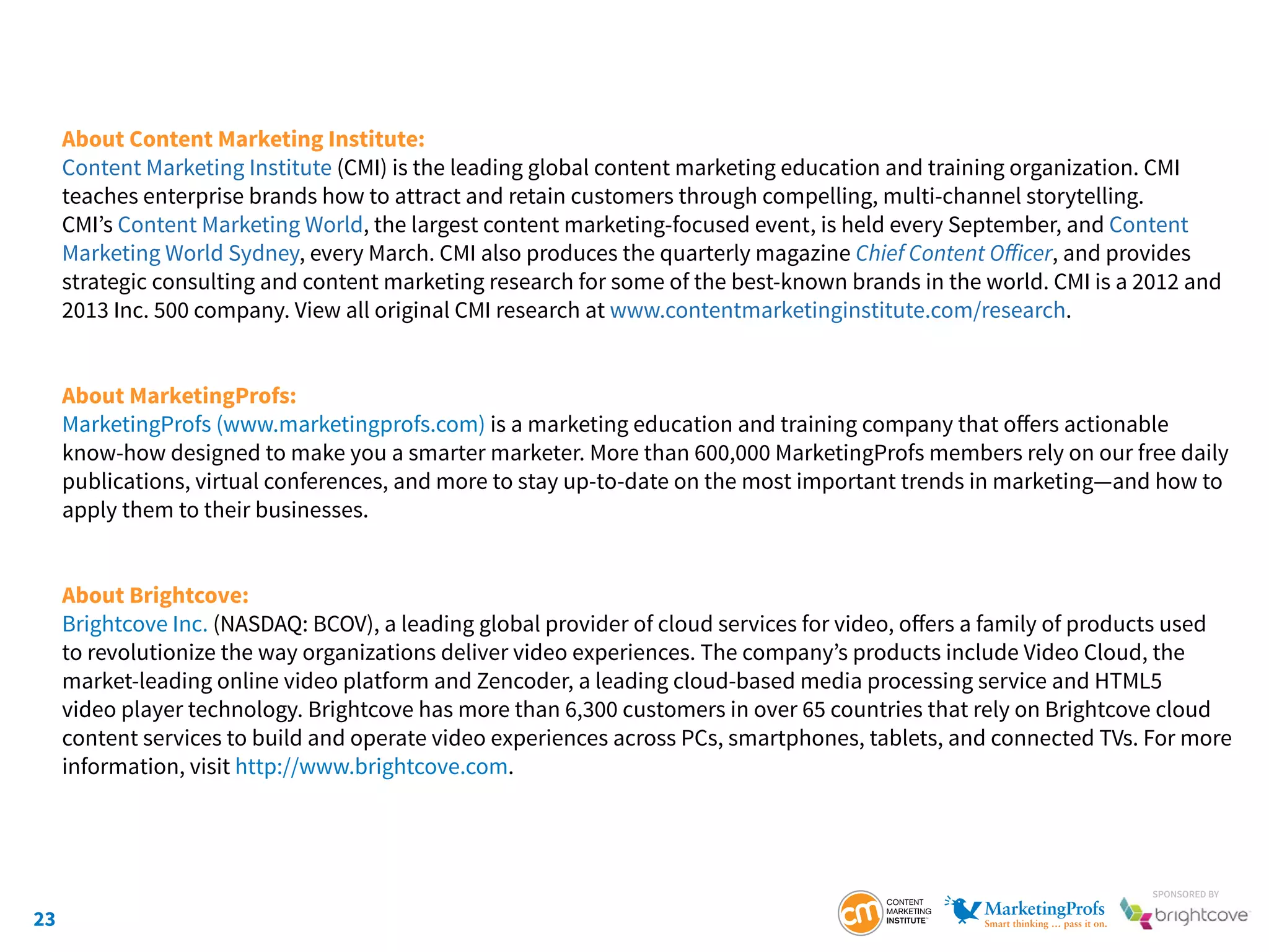 23
SponSored by
About Content Marketing Institute:
Content Marketing Institute (CMI) is the leading global content marketing education and training organization. CMI
teaches enterprise brands how to attract and retain customers through compelling, multi-channel storytelling.
CMI’s Content Marketing World, the largest content marketing-focused event, is held every September, and Content
Marketing World Sydney, every March. CMI also produces the quarterly magazine Chief Content Officer, and provides
strategic consulting and content marketing research for some of the best-known brands in the world. CMI is a 2012 and
2013 Inc. 500 company. View all original CMI research at www.contentmarketinginstitute.com/research.
About MarketingProfs:
MarketingProfs (www.marketingprofs.com) is a marketing education and training company that offers actionable
know-how designed to make you a smarter marketer. More than 600,000 MarketingProfs members rely on our free daily
publications, virtual conferences, and more to stay up-to-date on the most important trends in marketing—and how to
apply them to their businesses.
About Brightcove:
Brightcove Inc. (NASDAQ: BCOV), a leading global provider of cloud services for video, offers a family of products used
to revolutionize the way organizations deliver video experiences. The company’s products include Video Cloud, the
market-leading online video platform and Zencoder, a leading cloud-based media processing service and HTML5
video player technology. Brightcove has more than 6,300 customers in over 65 countries that rely on Brightcove cloud
content services to build and operate video experiences across PCs, smartphones, tablets, and connected TVs. For more
information, visit http://www.brightcove.com.
 