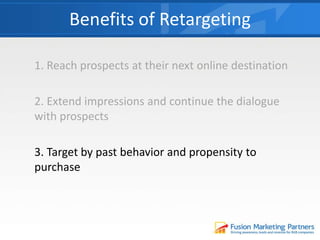 1. Reach prospects at their next online destination
2. Extend impressions and continue the dialogue
with prospects
3. Target by past behavior and propensity to
purchase
Benefits of Retargeting
 