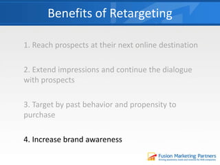 1. Reach prospects at their next online destination
2. Extend impressions and continue the dialogue
with prospects
3. Target by past behavior and propensity to
purchase
4. Increase brand awareness
Benefits of Retargeting
 