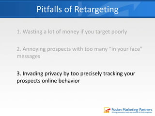1. Wasting a lot of money if you target poorly
2. Annoying prospects with too many “in your face”
messages
3. Invading privacy by too precisely tracking your
prospects online behavior
Pitfalls of Retargeting
 