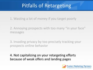 1. Wasting a lot of money if you target poorly
2. Annoying prospects with too many “in your face”
messages
3. Invading privacy by too precisely tracking your
prospects online behavior
4. Not capitalizing on your retargeting efforts
because of weak offers and landing pages
Pitfalls of Retargeting
 