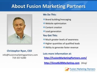 About Fusion Marketing Partners
Christopher Ryan, CEO
We Do This:
Brand building/messaging
Website optimization
Content creation
Lead generation
You Get This:
Much greater levels of awareness
Higher quantities of qualified leads
Ability to generate faster revenue
Lots more information at:
http://FusionMarketingPartners.com/
http://Greatb2BMarketing.com (blog)
info@fusionmarketingpartners.com
719-357-6280
 