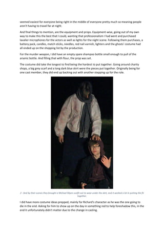 seemed easiest for everyone being right in the middle of everyone pretty much so meaning people
aren't having to travel far at night.
And final things to mention, are the equipment and props. Equipment-wise, going out of my own
way to make this the best that I could, wanting that professionalism I had went and purchased
lavalier microphones for the actors as well as lights for the night scene. Following them purchases, a
battery pack, candles, match sticks, needles, red nail varnish, lighters and the ghosts' costume had
all ended up on the shopping list by the production.
For the murder weapon, I did have an empty spare shampoo bottle small enough to pull of the
arsenic bottle. And filling that with flour, the prop was set.
The costume did take the longest to find being the hardest to put together. Going around charity
shops, a big grey scarf and a long dark blue skirt were the pieces put together. Originally being for
one cast member, they did end up backing out with another stepping up for the role.
2 - And by their scenes they brought a Michael Myers outfit out to wear under the skirt, and it worked a lot in putting the fit
together.
I did have more costume ideas prepped, mainly for Richard's character as he was the one going to
die in the end. Asking for him to show up on the day in something red to help foreshadow this, in the
end it unfortunately didn't matter due to the change in casting.
 