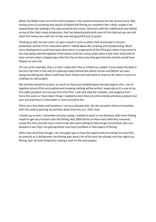 What I do dislike most out of the entire product is the camera movement for the second scene. Not
having access to anything that would of helped the filming run smoother like a dolly, maybe if we
slowed down the walking it the clips would be less messy. And even with the stabilization tool added
on top of the clips in post production, that has helped greatly with more of the clips but you can still
catch the messy-ness with one or two even being painful just to watch.
Thinking as well, the last note I can give myself is same as what I had mentioned in the pre-
production section of this evaluation where I talked about the scripting and storyboarding. Much
more development could have been done there in preparation of the filming as when it has come to
the clips being stitched together there seems to be too many jumps when a few more shots that at
least connect what is happening in the first clip to show how they get onto the next bit would have
helped me out a lot.
The set up for example, that is a shot I really don't like as it feels too sudden. Corey drops the back in
the first clip then in the next he's placing it back behind him whilst Conner and Martin are seen
laying everything out. More could have been shown and I will work to improve for when it comes to
creating my next project.
Not entirely hating the project, as much as I have just rambled about the bad aspects of it, I am all
together proud of this accomplishment knowing nothing will be perfect, especially as it is one of my
first video products and my very first short film. I will only take the mistakes, and progress from
there the same as I have taken things I needed to learn from my smile and documentary projects last
year and had them in mind when it came around to this.
There are a few shots and transitions I am very pleased with, like the second to third act transition
with the camera panning up and then down from the sun. That I love.
I would say as well, I remember last year saying I needed to work on my directory skills more finding
myself to get very hesitant with the filming. Not 100% better as there were definitely moments,
luckily this time around I had a small screw who were willing to help me get around that. But I am
pleased to say I feel I am getting better and more confident in that aspect of filming.
Other than all of that though, I am very glad I got to have the opportunity of making this short film.
As stressful as it did become, the filming days were a lot of fun and I do already miss the nights out
filming. But I do look forward to making a start on the next project.
 