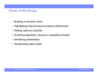 © Copyright Martin KosinSales and Marketing Growth Strategy
Power of the Group
 Building a common vision
 Highlighting internal communications deficiencies
 Adding value as a partner
 Surfacing objections, divisions, competitive threats
 Identifying powerbases
 Accelerating sales cycles
 