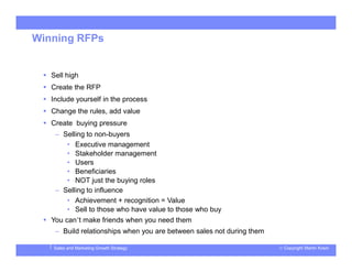 © Copyright Martin KosinSales and Marketing Growth Strategy
Winning RFPs
 Sell high
 Create the RFP
 Include yourself in the process
 Change the rules, add value
 Create buying pressure
– Selling to non-buyers
• Executive management
• Stakeholder management
• Users
• Beneficiaries
• NOT just the buying roles
– Selling to influence
• Achievement + recognition = Value
• Sell to those who have value to those who buy
 You can’t make friends when you need them
– Build relationships when you are between sales not during them
 