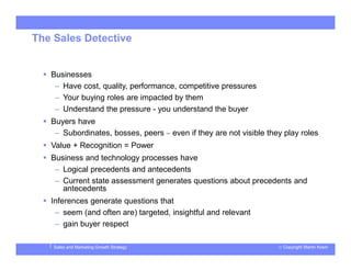 © Copyright Martin KosinSales and Marketing Growth Strategy
The Sales Detective
 Businesses
– Have cost, quality, performance, competitive pressures
– Your buying roles are impacted by them
– Understand the pressure - you understand the buyer
 Buyers have
– Subordinates, bosses, peers – even if they are not visible they play roles
 Value + Recognition = Power
 Business and technology processes have
– Logical precedents and antecedents
– Current state assessment generates questions about precedents and
antecedents
 Inferences generate questions that
– seem (and often are) targeted, insightful and relevant
– gain buyer respect
 