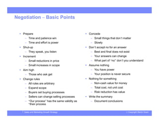 © Copyright Martin KosinSales and Marketing Growth Strategy
Negotiation – Basic Points
 Prepare
– Time and patience win
– Time and effort is power
 Shut-up
– They speak, you listen
 Increment
– Small reductions in price
– Small increases in scope
 Aim high
– Those who ask get
 Change rules
– All rules are arbitrary
– Expand scope
– Buyers set buying processes
– Sellers can change selling processes
– “Our process” has the same validity as
“their process
 Concede
– Small things that don’t matter
– Slowly
 Don’t accept no for an answer
– Best and final does not exist
– Your answers can change
– What part of “no” don’t you understand
 Assume nothing
– You have power
– Your position is never secure
 Nothing for something
– Non-cash value for money
– Total cost, not unit cost
– Risk reduction has value
 Write the summary
– Document conclusions
 