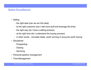 © Copyright Martin KosinSales and Marketing Growth Strategy
Sales Excellence
 Selling
– the right deal (can we win this deal)
– to the right customer (can I sell more stuff and leverage the time)
– the right way (do I have a selling process)
– at the right time (do I understand the buying process)
– in other words…winnable deals, worth winning in accounts worth having
 Disciplined
– Prospecting
– Closing
– Servicing
 Personal pipeline management
 Time Management
 
