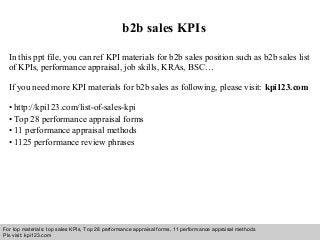 Interview questions and answers – free download/ pdf and ppt file
b2b sales KPIs
In this ppt file, you can ref KPI materials for b2b sales position such as b2b sales list
of KPIs, performance appraisal, job skills, KRAs, BSC…
If you need more KPI materials for b2b sales as following, please visit: kpi123.com
• http://kpi123.com/list-of-sales-kpi
• Top 28 performance appraisal forms
• 11 performance appraisal methods
• 1125 performance review phrases
For top materials: top sales KPIs, Top 28 performance appraisal forms, 11 performance appraisal methods
Pls visit: kpi123.com
 