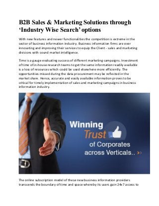 B2B Sales & Marketing Solutions through ‘Industry Wise Search’ options 
With new features and newer functionalities the competition is extreme in the sector of business information industry. Business information firms are ever innovating and improving their services to equip the Client - sales and marketing divisions with sound market intelligence. 
Time is a gauge evaluating success of different marketing campaigns. Investment of time of in-house research teams to get the same information readily available is a loss of resources which could be used elsewhere more efficiently. The opportunities missed during the data procurement may be reflected in the market share. Hence, accurate and easily available information proves to be critical for timely implementation of sales and marketing campaigns in business information industry. 
The online subscription model of these new business information providers transcends the boundary of time and space whereby its users gain 24x7 access to  