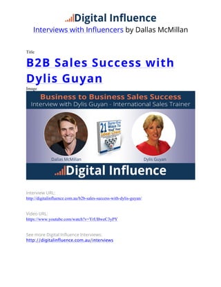 Interviews with Influencers by Dallas McMillan
Title
B2B Sales Success with
Dylis Guyan
Image
Interview URL:
http://digitalinfluence.com.au/b2b-sales-success-with-dylis-guyan/
Video URL:
https://www.youtube.com/watch?v=YrUBweC3yPY
See more Digital Influence Interviews:
http://digitalinfluence.com.au/interviews
     
 