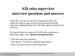 Interview questions and answers – free download/ pdf and ppt file
b2b sales supervisor
interview questions and answers
In this file, you can ref interview materials for b2b sales
supervisor such as types of interview questions, b2b sales
supervisor situational interview, b2b sales supervisor behavioral
interview…
For top job interview materials for b2b sales supervisor as
following, please visit: topinterviewquestions.info
• 150 sales interview questions
• Free ebook: 75 interview questions and answers
• Top 12 secrets to win every job interviews
For top materials: 150 sales interview questions, free ebook: 75 interview questions with answers
Pls visit: topinterviewquesitons.info
 
