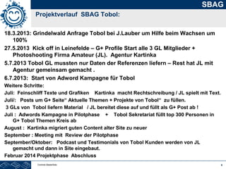 9
SBAG
Projektverlauf SBAG Tobol:
18.3.2013: Grindelwald Anfrage Tobol bei J.Lauber um Hilfe beim Wachsen um
100%
27.5.2013 Kick off in Leinefelde – G+ Profile Start alle 3 GL Mitglieder +
Photoshooting Firma Amateur (JL). Agentur Kartinka
5.7.2013 Tobol GL mussten nur Daten der Referenzen liefern – Rest hat JL mit
Agentur gemeinsam gemacht .
6.7.2013: Start von Adword Kampagne für Tobol
Weitere Schritte:
Juli: Feinschliff Texte und Grafiken Kartinka macht Rechtschreibung / JL spielt mit Text.
Juli/: Posts um G+ Seite“ Aktuelle Themen + Projekte von Tobol“ zu füllen.
3 GLs von Tobol liefern Material / JL bereitet diese auf und füllt als G+ Post ab !
Juli : Adwords Kampagne in Pilotphase + Tobol Sekretariat füllt top 300 Personen in
G+ Tobol Themen Kreis ab
August : Kartinka migriert guten Content alter Site zu neuer
September : Meeting mit Review der Pilotphase
September/Oktober: Podcast und Testimonials von Tobol Kunden werden von JL
gemacht und dann in Site eingebaut.
Februar 2014 Projektphase Abschluss
Controls Masterfolie
 