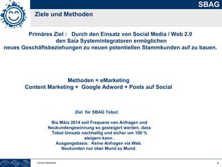 2
SBAG
Ziele und Methoden
Controls Masterfolie
Primäres Ziel : Durch den Einsatz von Social Media / Web 2.0
den Saia Systemintegratoren ermöglichen
neues Geschäftsbeziehungen zu neuen potentiellen Stammkunden auf zu bauen.
Methoden = eMarketing
Content Marketing + Google Adword + Posts auf Social
Ziel für SBAG Tobol:
Bis März 2014 soll Frequenz von Anfragen und
Neukundengewinnung so gesteigert werden, dass
Tobol Umsatz nachhaltig und sicher um 100 %
steigern kann .
Ausgangsbasis: Keine Anfragen via Web.
Neukunden nur über Mund zu Mund.
 