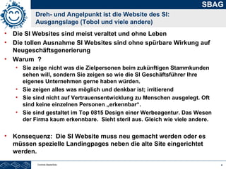 4
SBAG
Dreh- und Angelpunkt ist die Website des SI:
Ausgangslage (Tobol und viele andere)
• Die SI Websites sind meist veraltet und ohne Leben
• Die tollen Ausnahme SI Websites sind ohne spürbare Wirkung auf
Neugeschäftsgenerierung
• Warum ?
• Sie zeige nicht was die Zielpersonen beim zukünftigen Stammkunden
sehen will, sondern Sie zeigen so wie die SI Geschäftsführer Ihre
eigenes Unternehmen gerne haben würden.
• Sie zeigen alles was möglich und denkbar ist; irritierend
• Sie sind nicht auf Vertrauensentwicklung zu Menschen ausgelegt. Oft
sind keine einzelnen Personen „erkennbar“.
• Sie sind gestaltet im Top 0815 Design einer Werbeagentur. Das Wesen
der Firma kaum erkennbare. Sieht steril aus. Gleich wie viele andere.
• Konsequenz: Die SI Website muss neu gemacht werden oder es
müssen spezielle Landingpages neben die alte Site eingerichtet
werden.
Controls Masterfolie
 