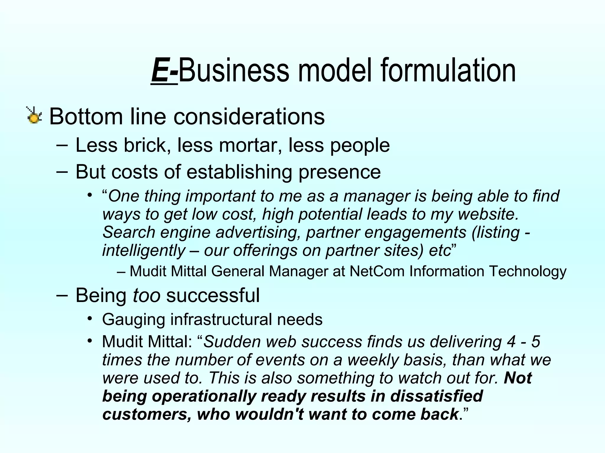 E- Business model formulation Bottom line considerations Less brick, less mortar, less people But costs of establishing presence “ One thing important to me as a manager is being able to find ways to get low cost, high potential leads to my website. Search engine advertising, partner engagements (listing - intelligently – our offerings on partner sites) etc ” –  Mudit Mittal General Manager at NetCom Information Technology Being  too  successful Gauging infrastructural needs Mudit Mittal: “ Sudden web success finds us delivering 4 - 5 times the number of events on a weekly basis, than what we were used to. This is also something to watch out for.  Not being operationally ready results in dissatisfied customers, who wouldn't want to come back .” 
