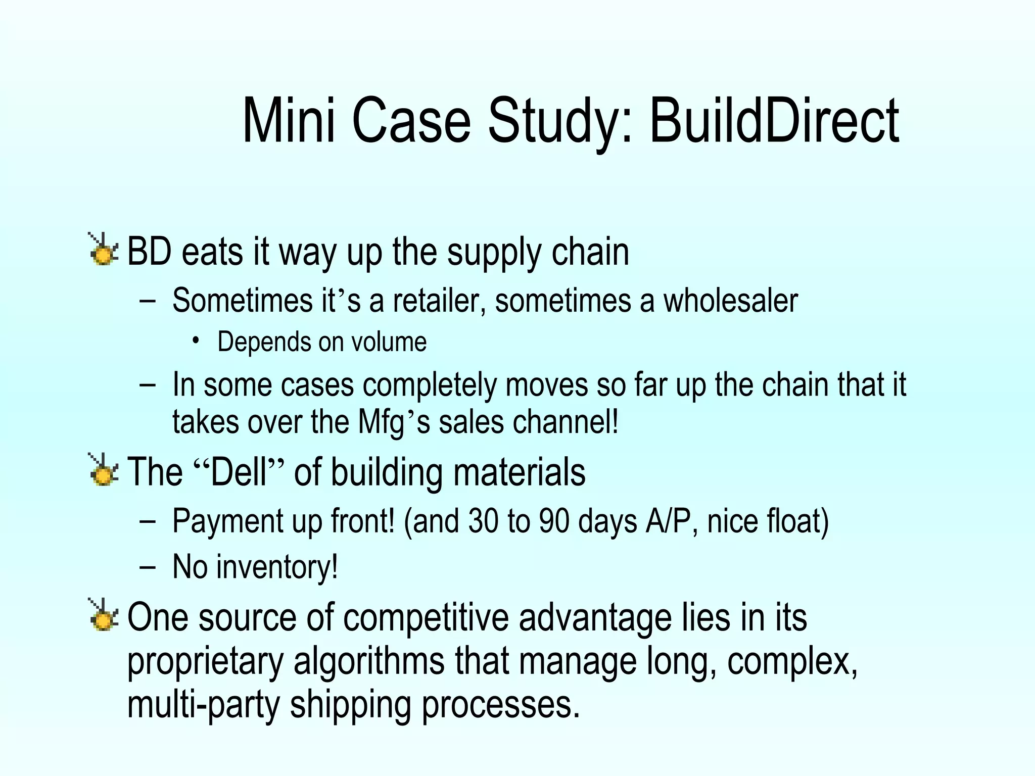Mini Case Study: BuildDirect BD eats it way up the supply chain Sometimes it ’ s a retailer, sometimes a wholesaler Depends on volume In some cases completely moves so far up the chain that it takes over the Mfg ’ s sales channel! The  “ Dell ”  of building materials Payment up front! (and 30 to 90 days A/P, nice float) No inventory! One source of competitive advantage lies in its proprietary algorithms that manage long, complex, multi-party shipping processes.  