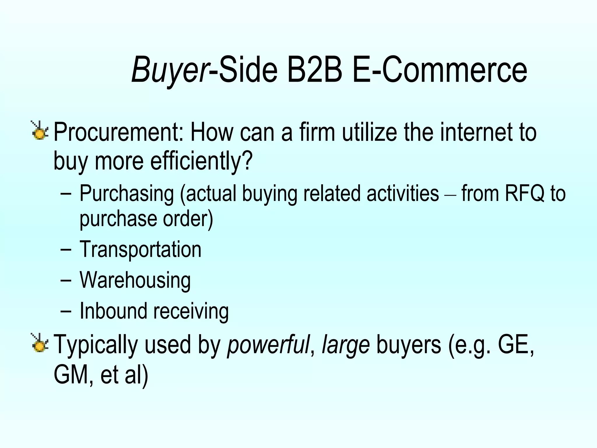 Buyer -Side B2B E-Commerce Procurement: How can a firm utilize the internet to buy more efficiently? Purchasing (actual buying related activities  –  from RFQ to purchase order) Transportation Warehousing Inbound receiving Typically used by  powerful ,  large  buyers (e.g. GE, GM, et al) 