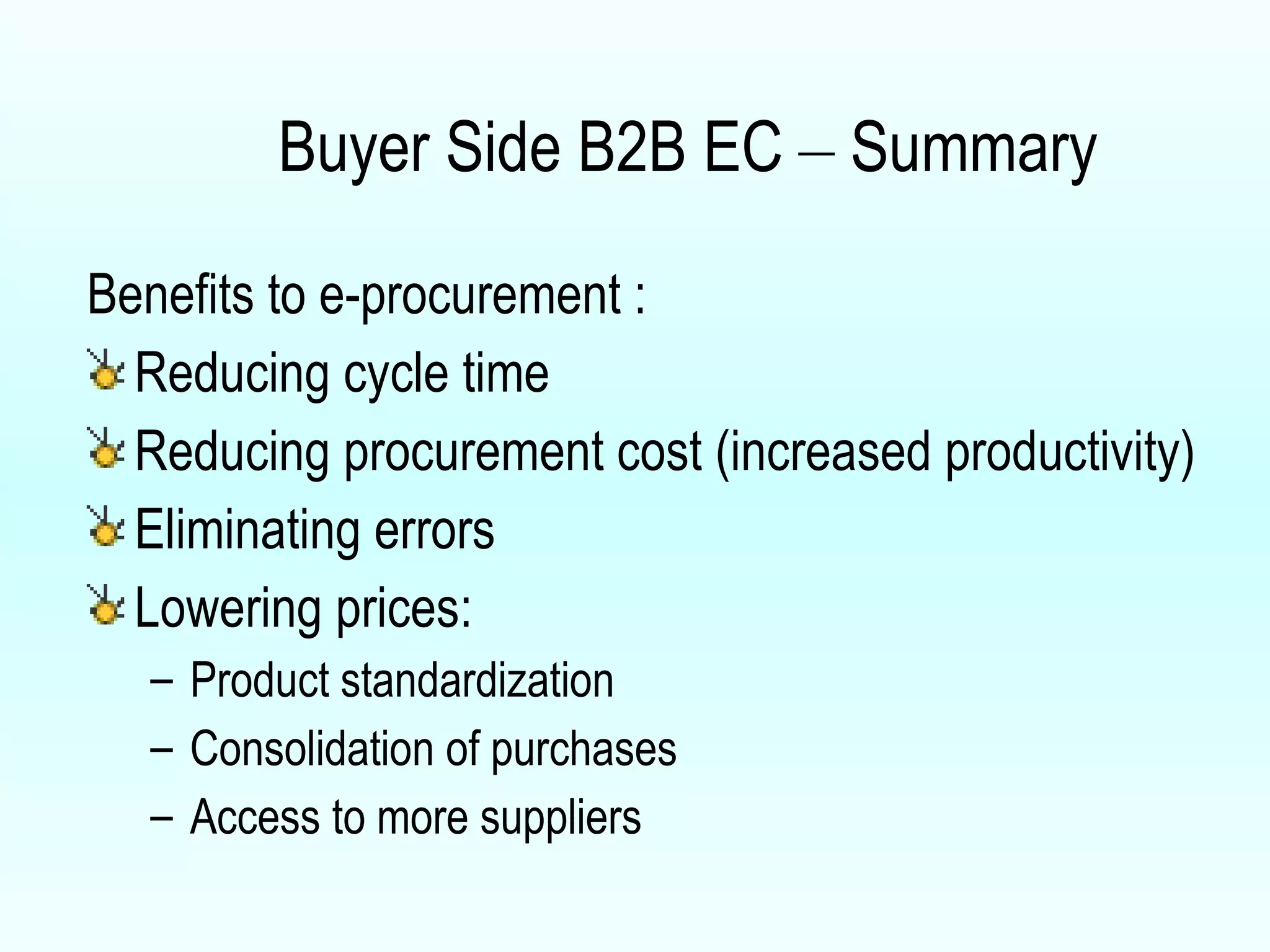 Buyer Side B2B EC  –  Summary Benefits to e-procurement :  Reducing cycle time Reducing procurement cost (increased productivity) Eliminating errors Lowering prices: Product standardization Consolidation of purchases Access to more suppliers  
