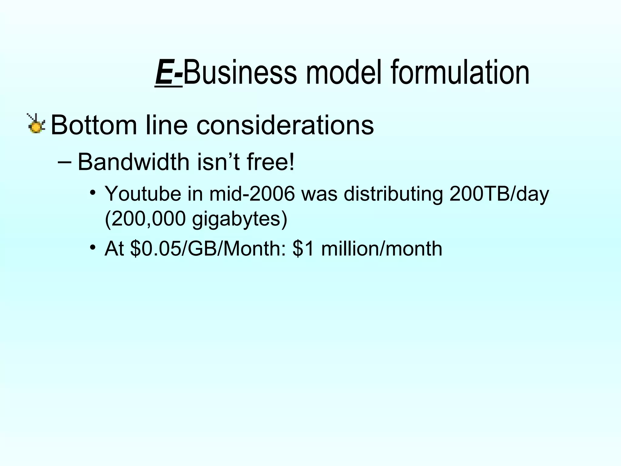 E- Business model formulation Bottom line considerations Bandwidth isn’t free! Youtube in mid-2006 was distributing 200TB/day (200,000 gigabytes) At $0.05/GB/Month: $1 million/month 