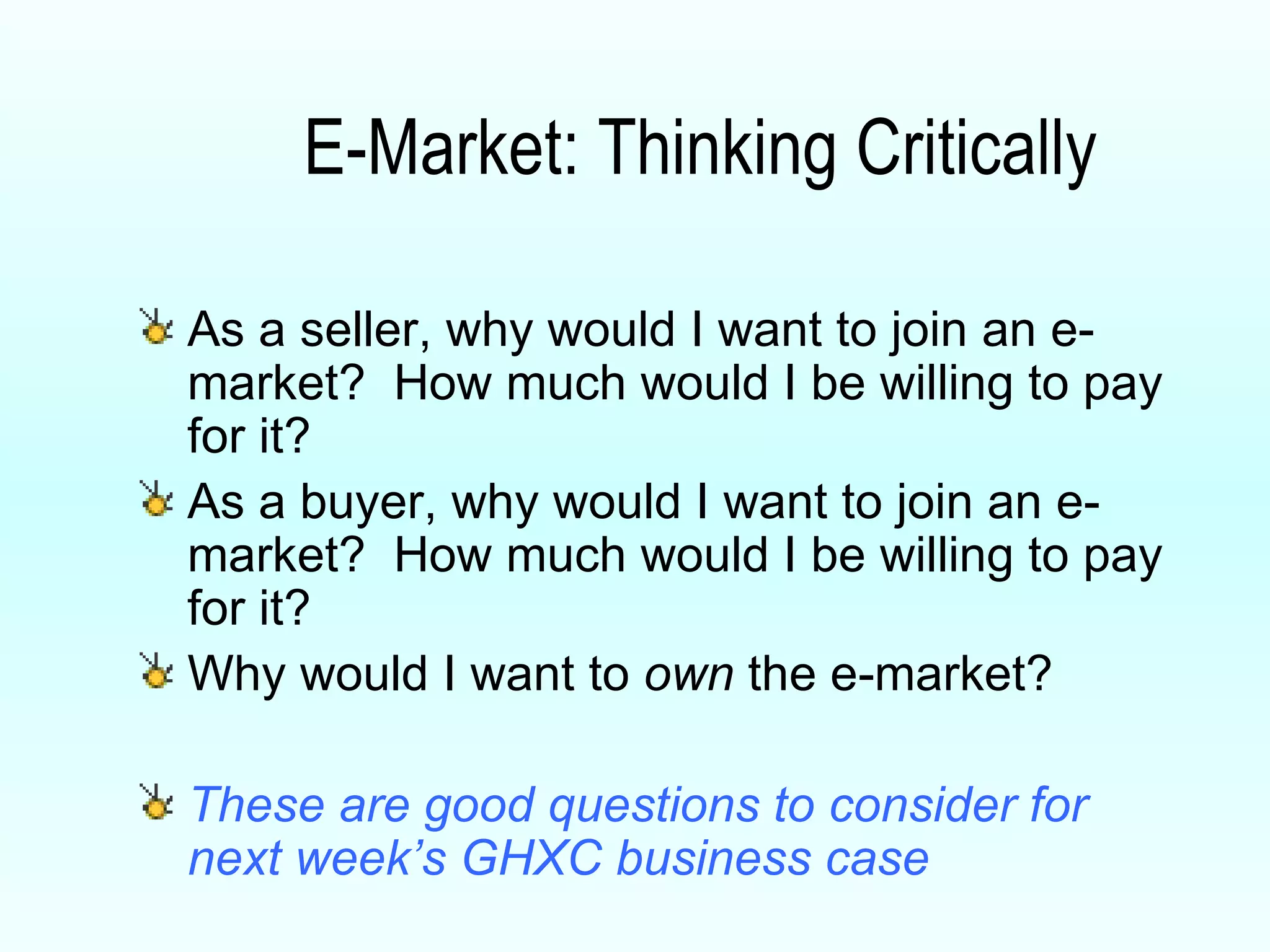 E-Market: Thinking Critically As a seller, why would I want to join an e-market?  How much would I be willing to pay for it? As a buyer, why would I want to join an e-market?  How much would I be willing to pay for it? Why would I want to  own  the e-market? These are good questions to consider for next week’s GHXC business case 