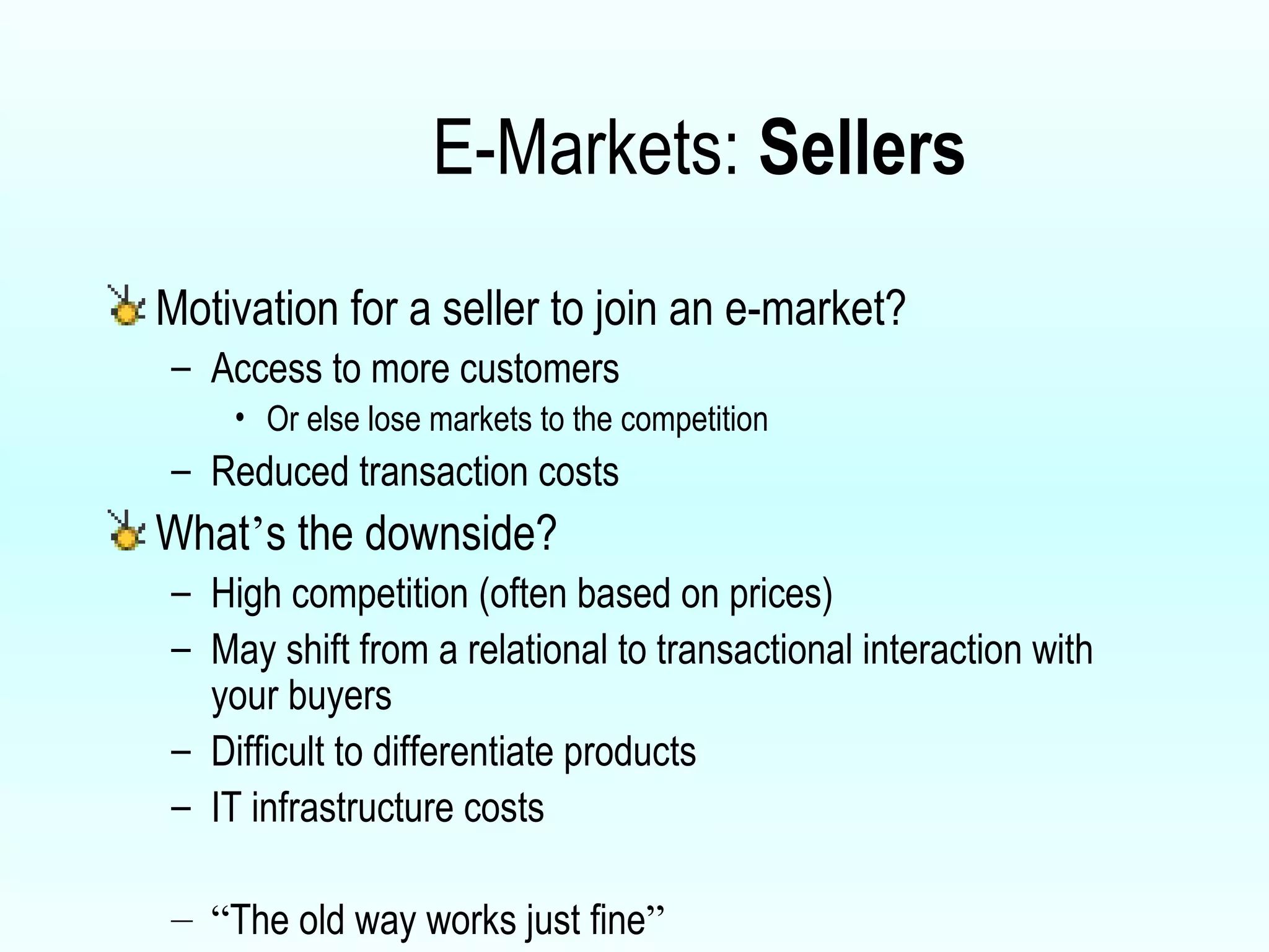 E-Markets:  Sellers Motivation for a seller to join an e-market? Access to more customers Or else lose markets to the competition Reduced transaction costs What ’ s the downside? High competition (often based on prices) May shift from a relational to transactional interaction with your buyers Difficult to differentiate products IT infrastructure costs “ The old way works just fine ” 