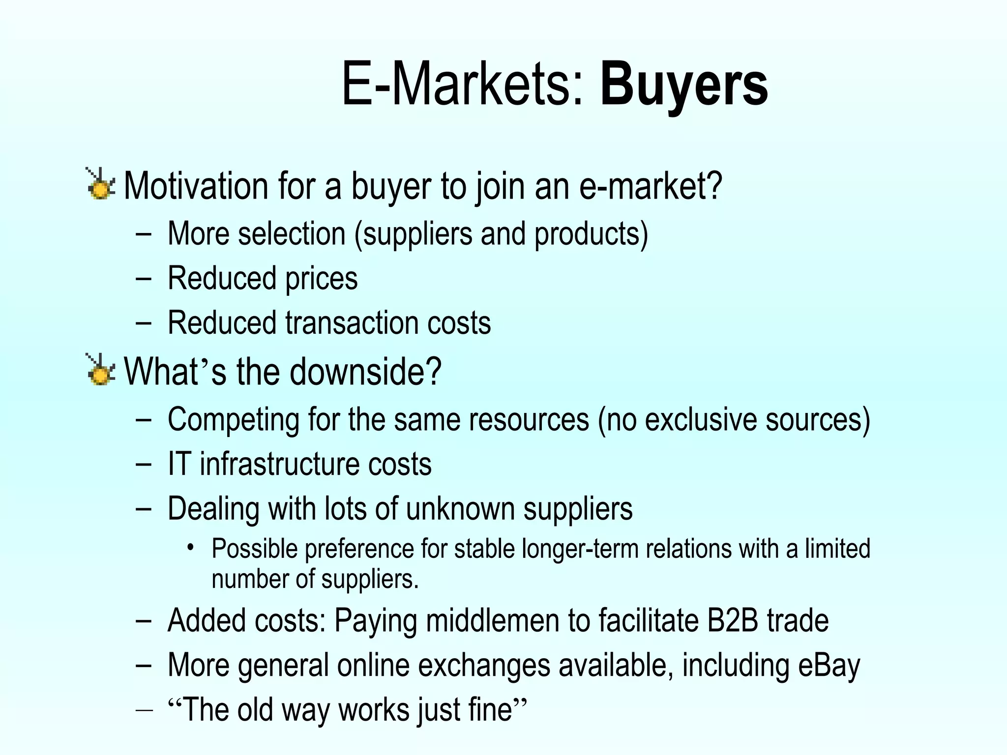 E-Markets:  Buyers Motivation for a buyer to join an e-market? More selection (suppliers and products) Reduced prices Reduced transaction costs What ’ s the downside? Competing for the same resources (no exclusive sources) IT infrastructure costs Dealing with lots of unknown suppliers  Possible preference for stable longer-term relations with a limited number of suppliers.  Added costs: Paying middlemen to facilitate B2B trade More general online exchanges available, including eBay “ The old way works just fine ” 