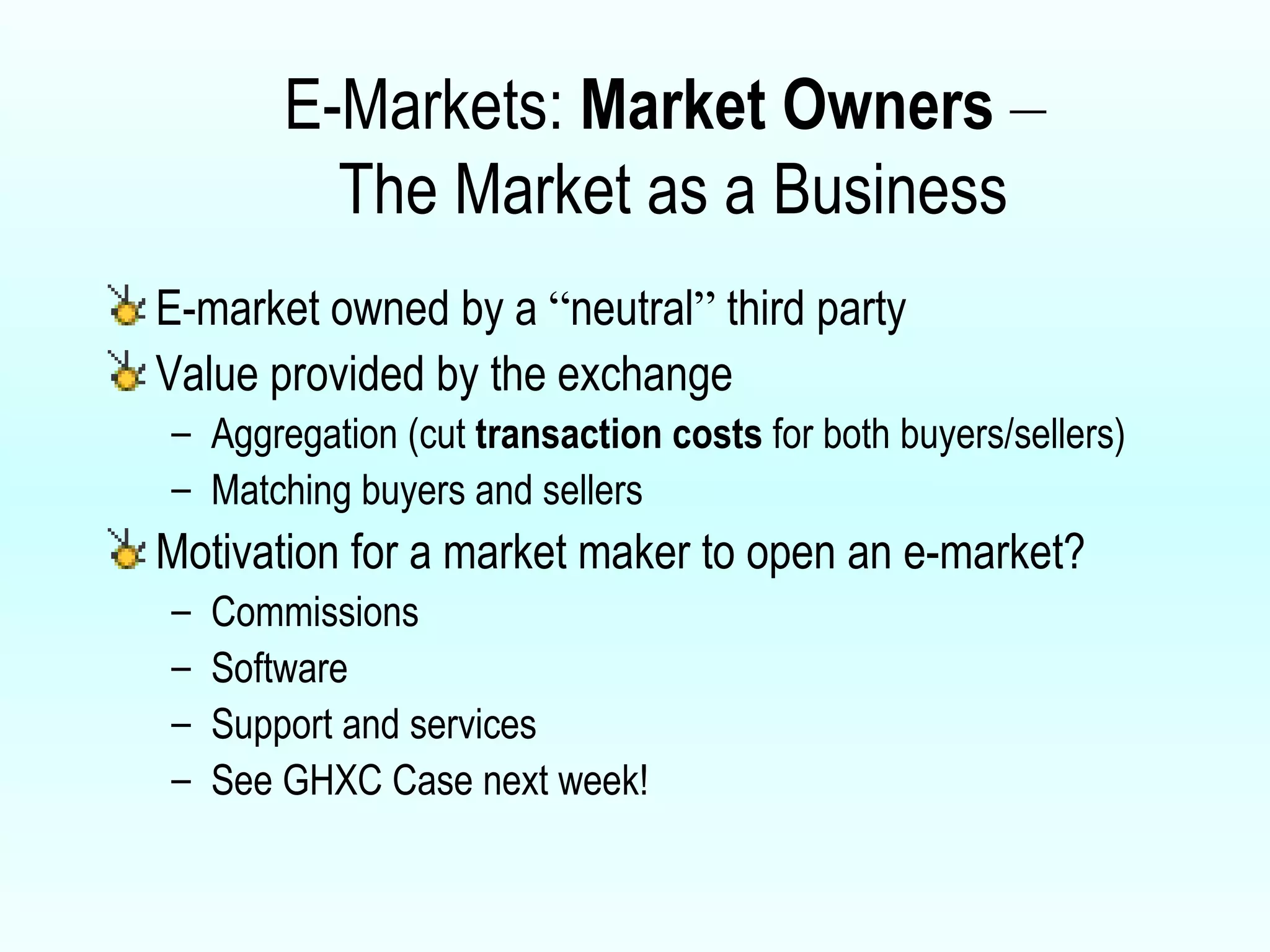 E-Markets:  Market Owners   –   The Market as a Business E-market owned by a  “ neutral ”  third party Value provided by the exchange Aggregation (cut  transaction costs  for both buyers/sellers) Matching buyers and sellers Motivation for a market maker to open an e-market? Commissions Software Support and services See GHXC Case next week! 