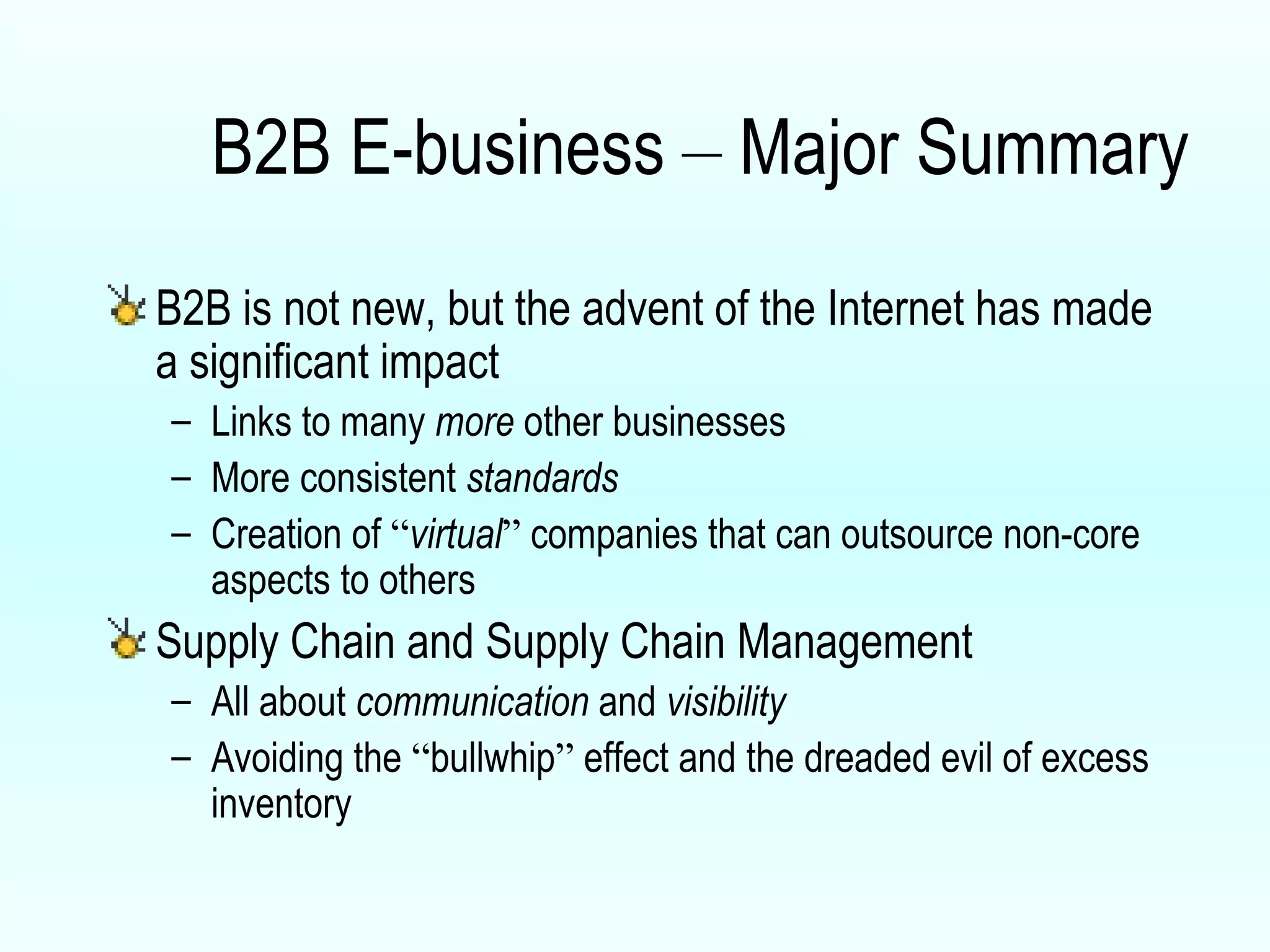 B2B E-business  –  Major Summary B2B is not new, but the advent of the Internet has made a significant impact Links to many  more  other businesses More consistent  standards Creation of  “ virtual ”  companies that can outsource non-core aspects to others Supply Chain and Supply Chain Management All about  communication  and  visibility Avoiding the  “ bullwhip ”  effect and the dreaded evil of excess inventory 