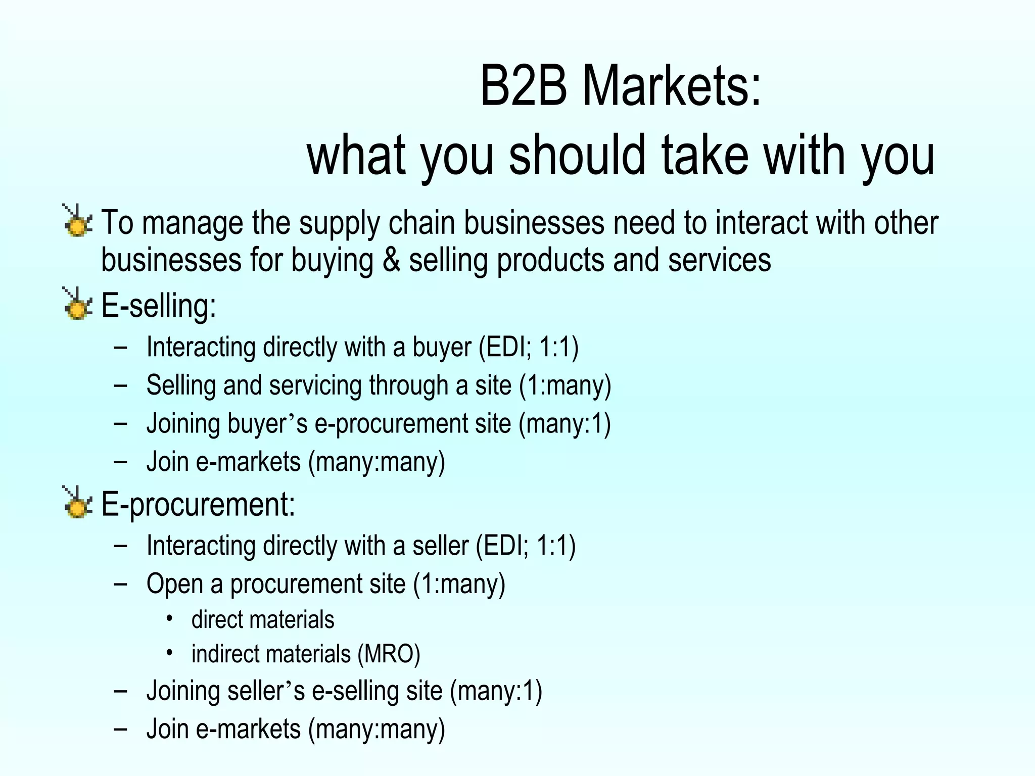 B2B Markets: what you should take with you To manage the supply chain businesses need to interact with other businesses for buying & selling products and services E-selling: Interacting directly with a buyer (EDI; 1:1) Selling and servicing through a site (1:many) Joining buyer ’ s e-procurement site (many:1) Join e-markets (many:many) E-procurement: Interacting directly with a seller (EDI; 1:1) Open a procurement site (1:many) direct materials indirect materials (MRO)  Joining seller ’ s e-selling site (many:1) Join e-markets (many:many) 