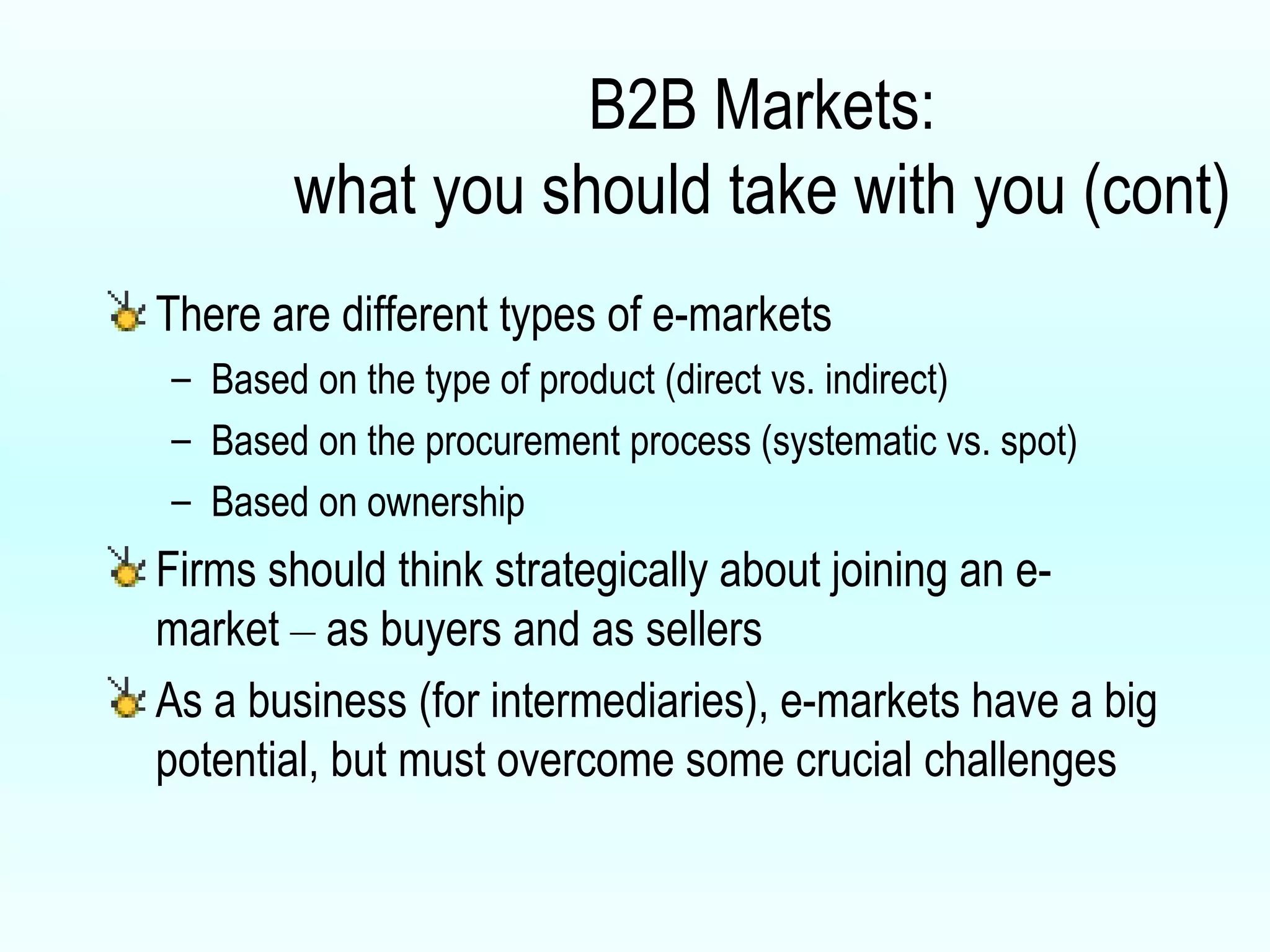 B2B Markets: what you should take with you (cont) There are different types of e-markets Based on the type of product (direct vs. indirect) Based on the procurement process (systematic vs. spot) Based on ownership Firms should think strategically about joining an e-market  –  as buyers and as sellers As a business (for intermediaries), e-markets have a big potential, but must overcome some crucial challenges 