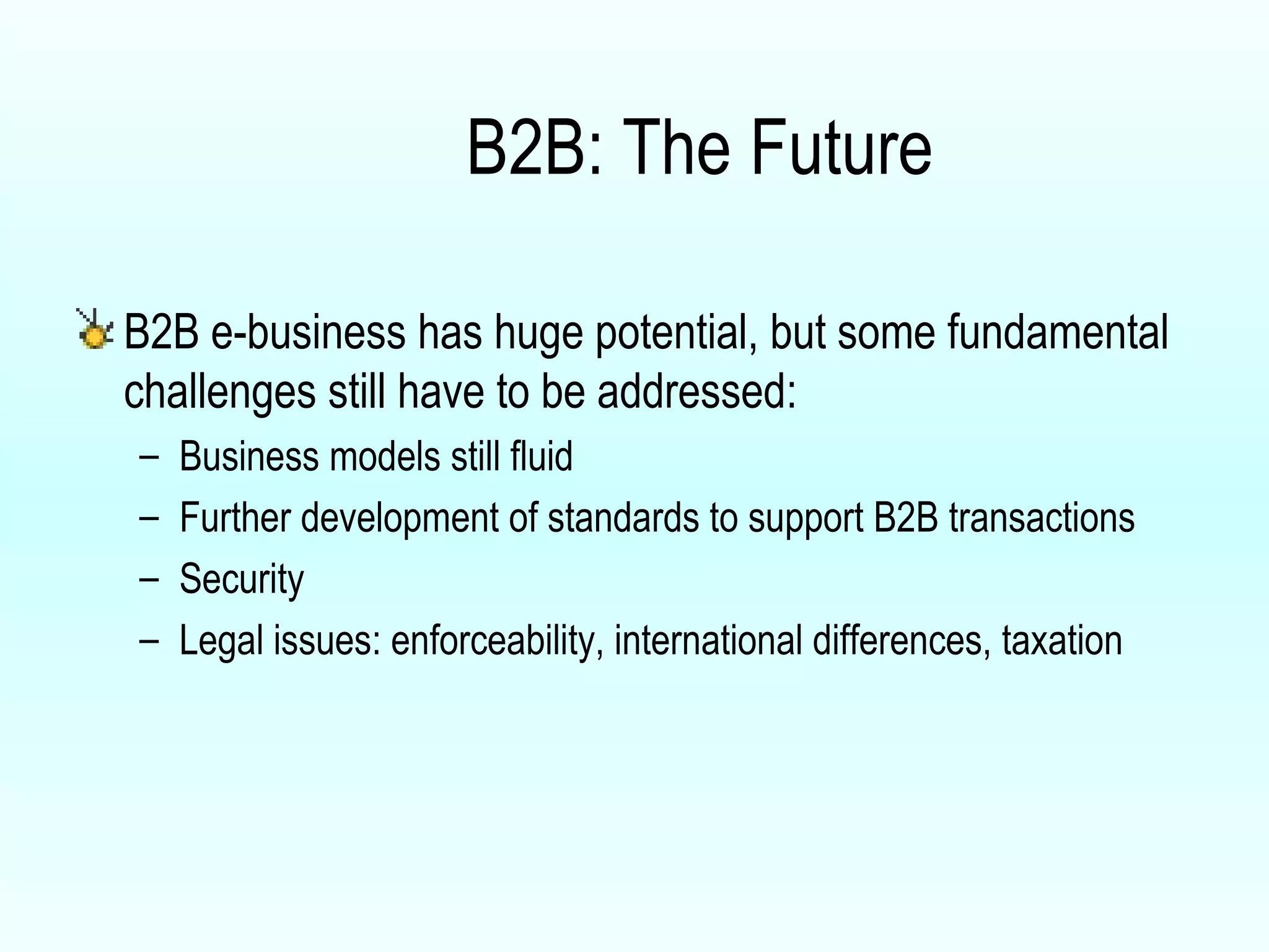 B2B: The Future B2B e-business has huge potential, but some fundamental challenges still have to be addressed: Business models still fluid Further development of standards to support B2B transactions Security Legal issues: enforceability, international differences, taxation 