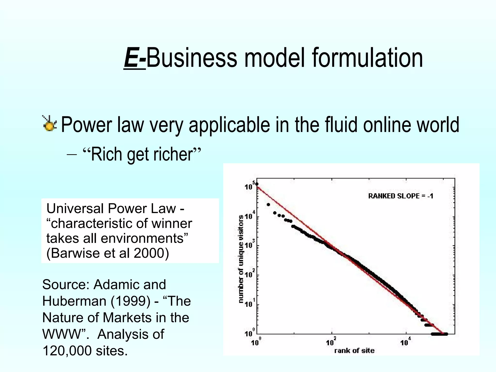 E- Business model formulation Power law very applicable in the fluid online world “ Rich get richer ” Universal Power Law - “characteristic of winner takes all environments” (Barwise et al 2000) Source: Adamic and Huberman (1999) - “The Nature of Markets in the WWW”.  Analysis of 120,000 sites. 
