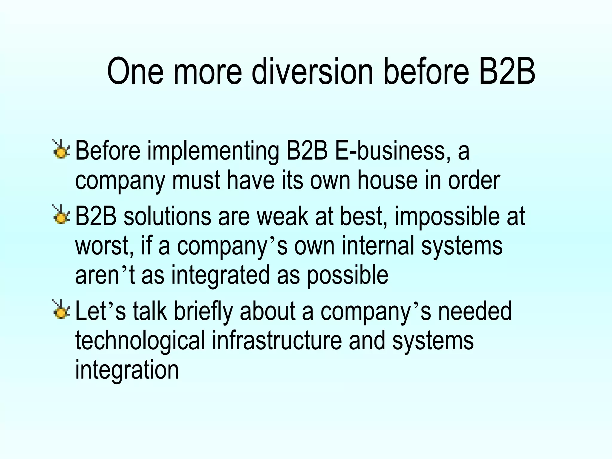One more diversion before B2B Before implementing B2B E-business, a company must have its own house in order B2B solutions are weak at best, impossible at worst, if a company ’ s own internal systems aren ’ t as integrated as possible Let ’ s talk briefly about a company ’ s needed technological infrastructure and systems integration 