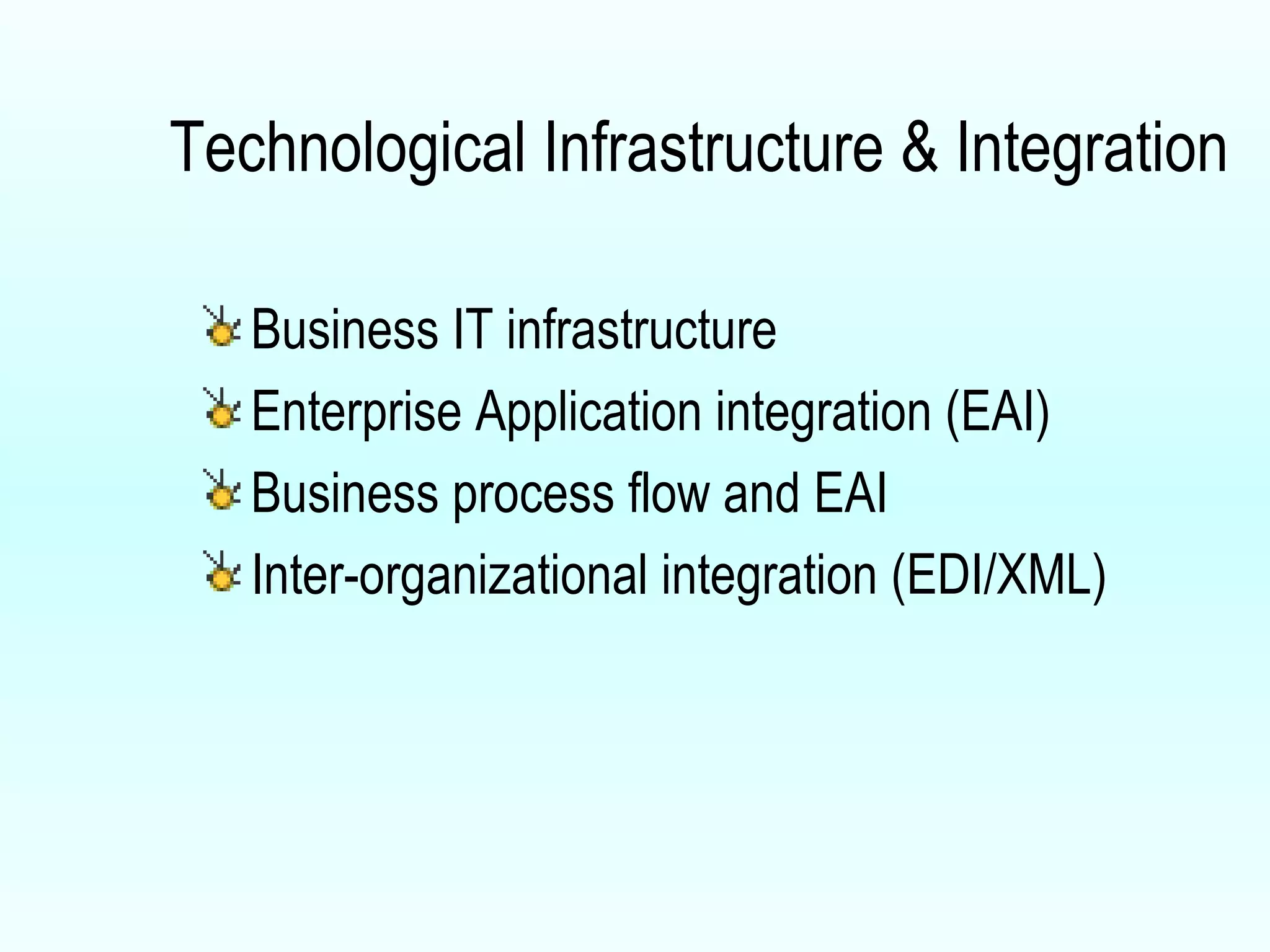 Technological Infrastructure & Integration Business IT infrastructure Enterprise Application integration (EAI) Business process flow and EAI Inter-organizational integration (EDI/XML) 