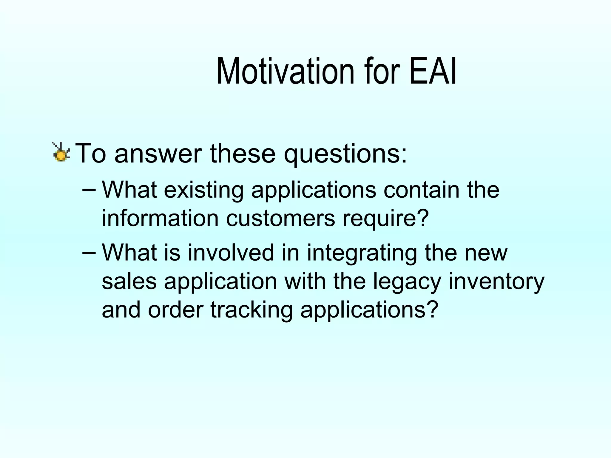 Motivation for EAI To answer these questions: What existing applications contain the information customers require? What is involved in integrating the new sales application with the legacy inventory and order tracking applications? 