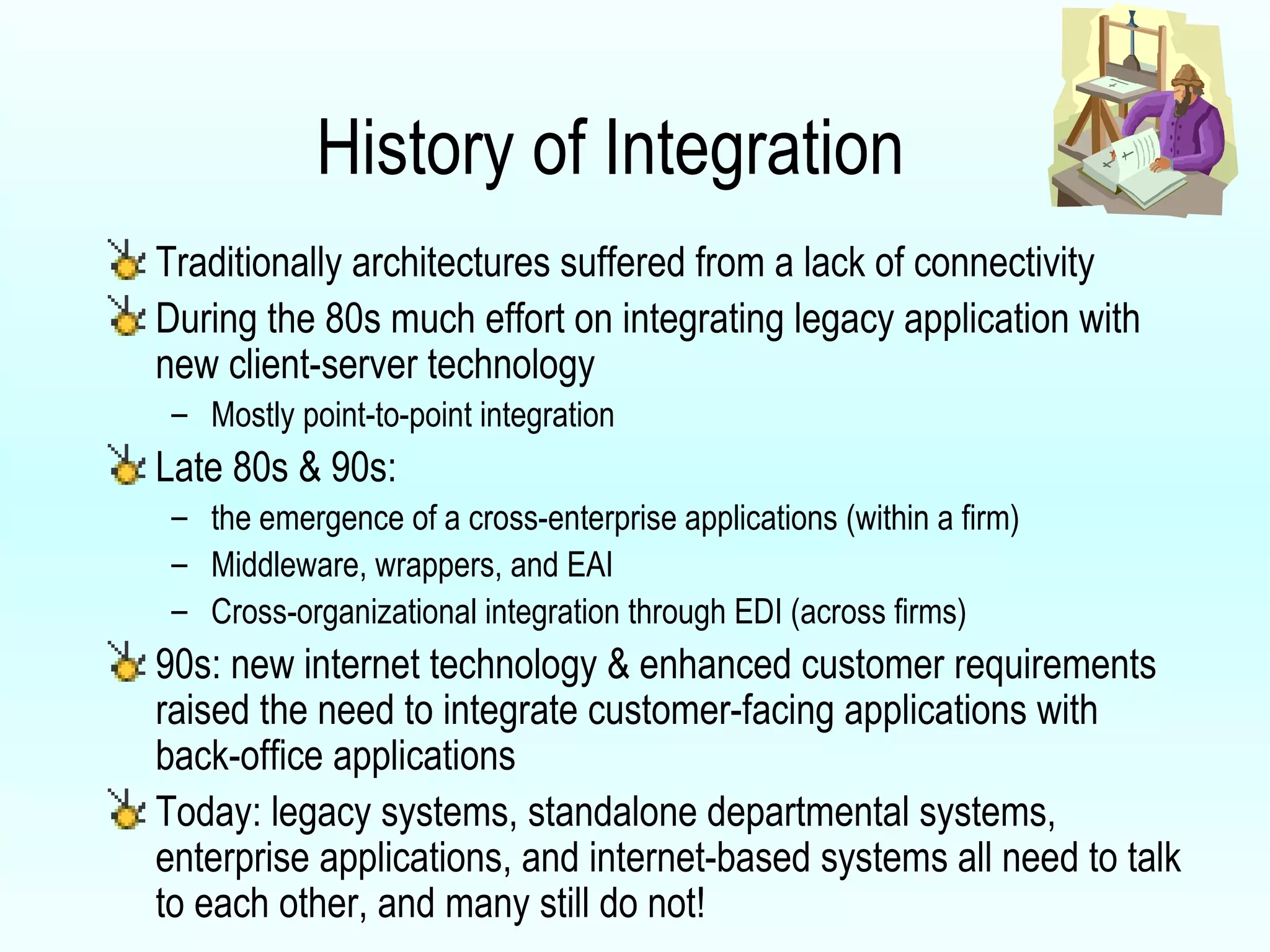 History of Integration Traditionally architectures suffered from a lack of connectivity During the 80s much effort on integrating legacy application with new client-server technology Mostly point-to-point integration Late 80s & 90s: the emergence of a cross-enterprise applications (within a firm) Middleware, wrappers, and EAI Cross-organizational integration through EDI (across firms) 90s: new internet technology & enhanced customer requirements raised the need to integrate customer-facing applications with back-office applications Today: legacy systems, standalone departmental systems, enterprise applications, and internet-based systems all need to talk to each other, and many still do not! 