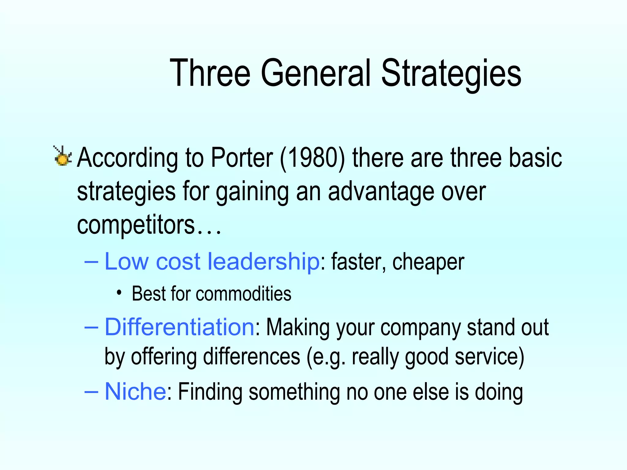 Three General Strategies According to Porter (1980) there are three basic strategies for gaining an advantage over competitors … Low cost leadership : faster, cheaper Best for commodities  Differentiation : Making your company stand out by offering differences (e.g. really good service) Niche : Finding something no one else is doing 