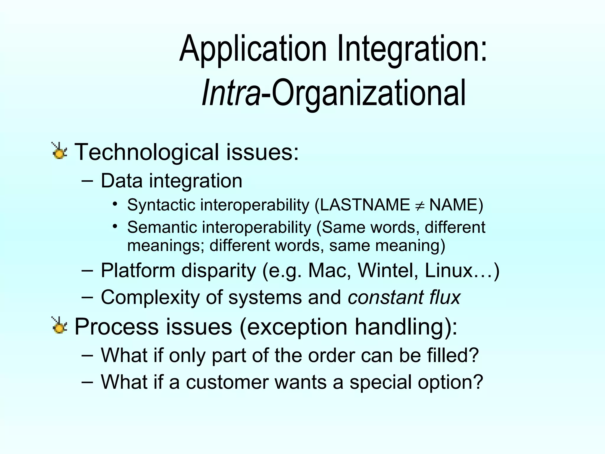 Application Integration: Intra -Organizational Technological issues: Data integration Syntactic interoperability (LASTNAME    NAME) Semantic interoperability (Same words, different meanings; different words, same meaning) Platform disparity (e.g. Mac, Wintel, Linux…) Complexity of systems and  constant flux   Process issues (exception handling): What if only part of the order can be filled? What if a customer wants a special option? 