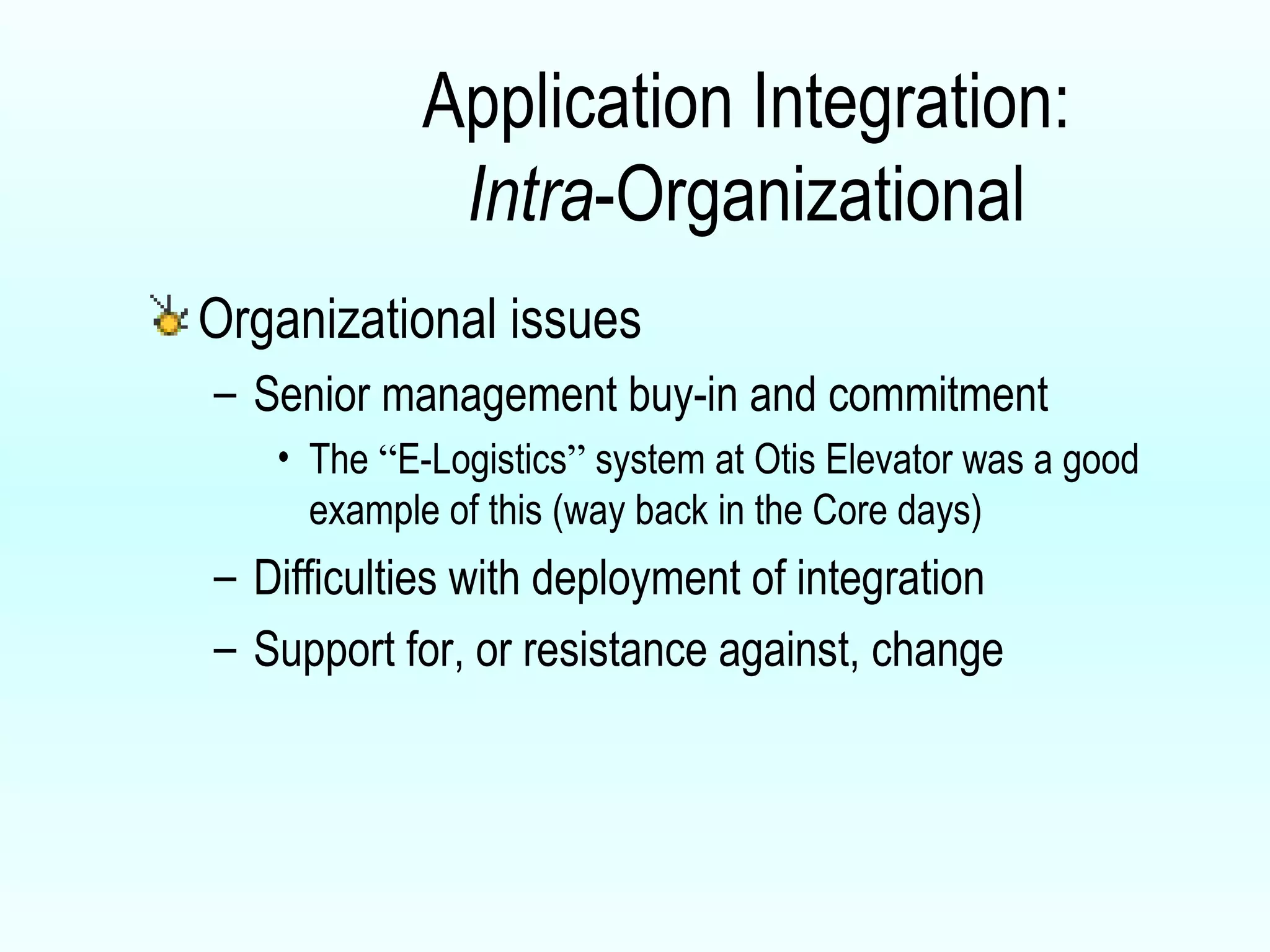 Application Integration: Intra -Organizational Organizational issues Senior management buy-in and commitment The  “ E-Logistics ”  system at Otis Elevator was a good example of this (way back in the Core days) Difficulties with deployment of integration  Support for, or resistance against, change  
