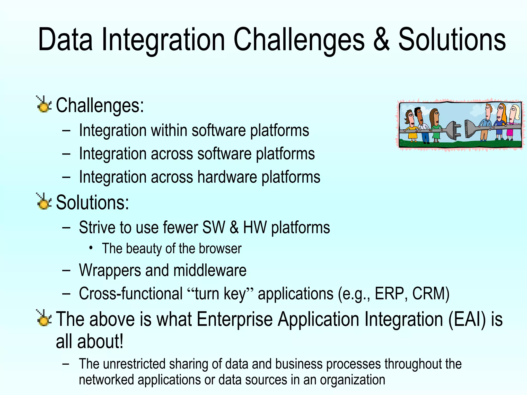Data Integration Challenges & Solutions Challenges: Integration within software platforms  Integration across software platforms Integration across hardware platforms Solutions: Strive to use fewer SW & HW platforms The beauty of the browser Wrappers and middleware Cross-functional  “ turn key ”  applications (e.g., ERP, CRM) The above is what Enterprise Application Integration (EAI) is all about! The unrestricted sharing of data and business processes throughout the networked applications or data sources in an organization 