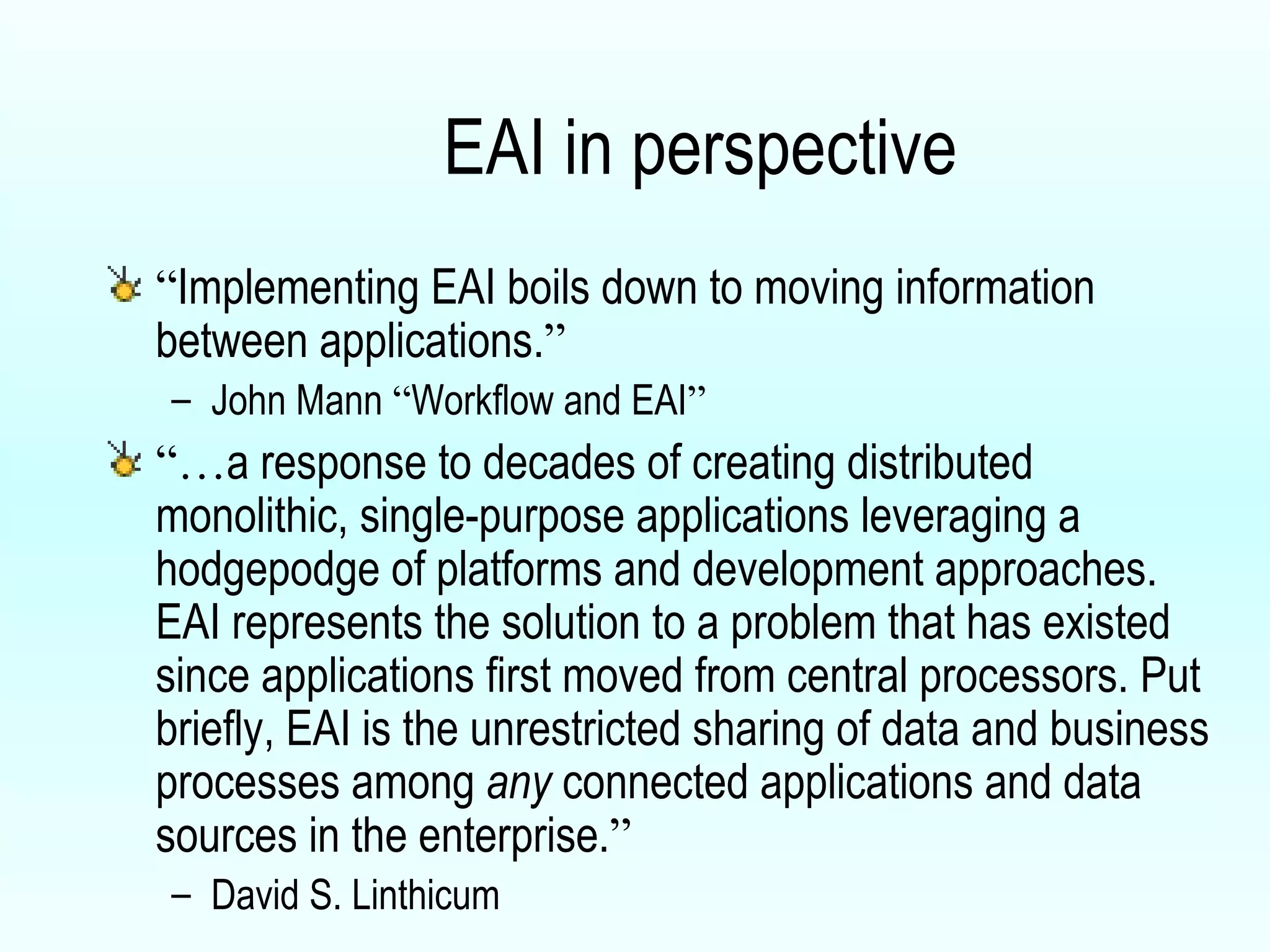 EAI in perspective “ Implementing EAI boils down to moving information between applications. ” John Mann  “ Workflow and EAI ” “… a response to decades of creating distributed monolithic, single-purpose applications leveraging a hodgepodge of platforms and development approaches. EAI represents the solution to a problem that has existed since applications first moved from central processors. Put briefly, EAI is the unrestricted sharing of data and business processes among  any  connected applications and data sources in the enterprise. ” David S. Linthicum 